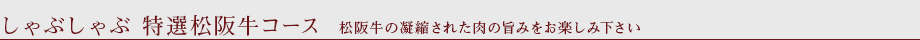 しゃぶしゃぶ　特選松阪牛コース　松阪牛の凝縮された肉の旨みをお楽しみ下さい